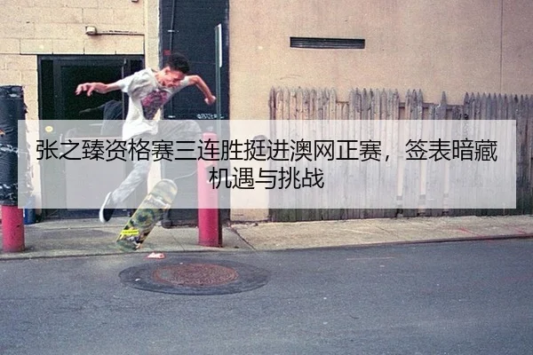 张之臻资格赛三连胜挺进澳网正赛，签表暗藏机遇与挑战