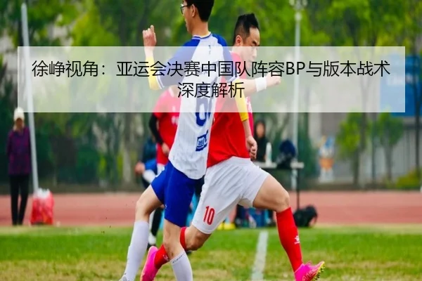 xu-zheng-shi-jiao-ya-yun-hui-jue-sai-zhong-guo-dui-zhen-rong-yu-ban-ben-zhan-shu-shen-du-jie-xi-2-974.jpg