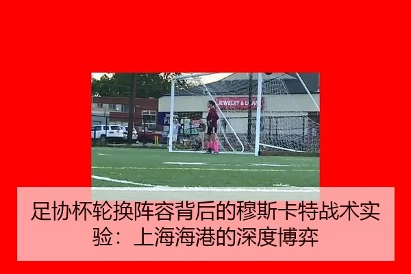 足协杯轮换阵容背后的穆斯卡特战术实验：上海海港的深度博弈
