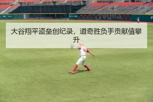 大谷翔平盗垒创纪录，道奇胜负手贡献值攀升