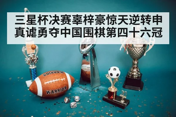 三星杯决赛辜梓豪惊天逆转申真谑勇夺中国围棋第四十六冠