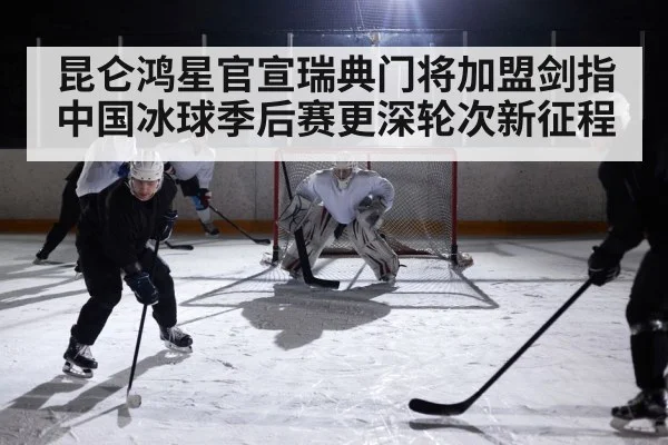 昆仑鸿星官宣瑞典门将加盟剑指中国冰球季后赛更深轮次新征程