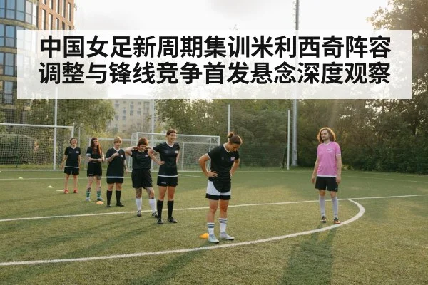 中国女足新周期集训米利西奇阵容调整与锋线竞争首发悬念深度观察